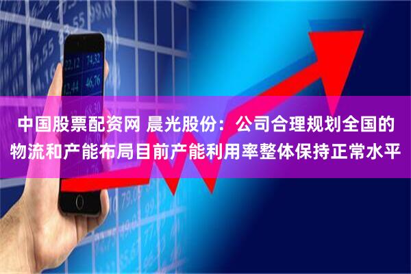 中国股票配资网 晨光股份：公司合理规划全国的物流和产能布局目前产能利用率整体保持正常水平