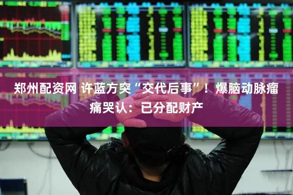 郑州配资网 许蓝方突“交代后事”！爆脑动脉瘤　痛哭认：已分配财产