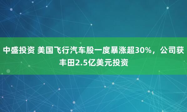 中盛投资 美国飞行汽车股一度暴涨超30%，公司获丰田2.5亿美元投资