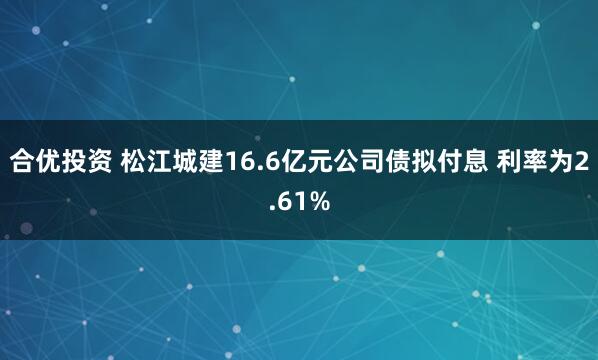 合优投资 松江城建16.6亿元公司债拟付息 利率为2.61%