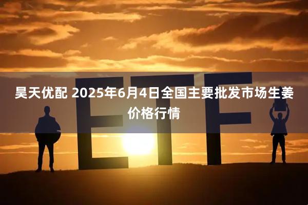 昊天优配 2025年6月4日全国主要批发市场生姜价格行情