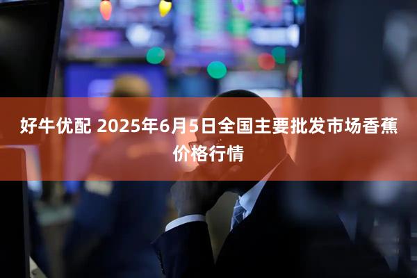 好牛优配 2025年6月5日全国主要批发市场香蕉价格行情