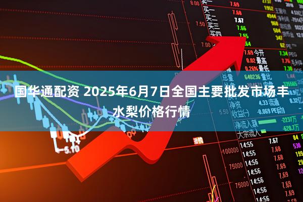 国华通配资 2025年6月7日全国主要批发市场丰水梨价格行情