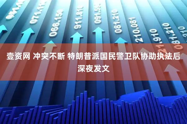 壹资网 冲突不断 特朗普派国民警卫队协助执法后深夜发文