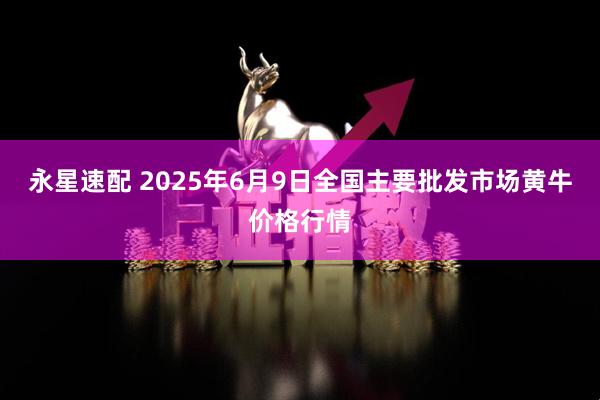 永星速配 2025年6月9日全国主要批发市场黄牛价格行情
