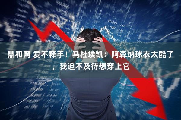 鼎和网 爱不释手！马杜埃凯：阿森纳球衣太酷了，我迫不及待想穿上它