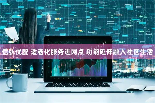 信弘优配 适老化服务进网点 功能延伸融入社区生活