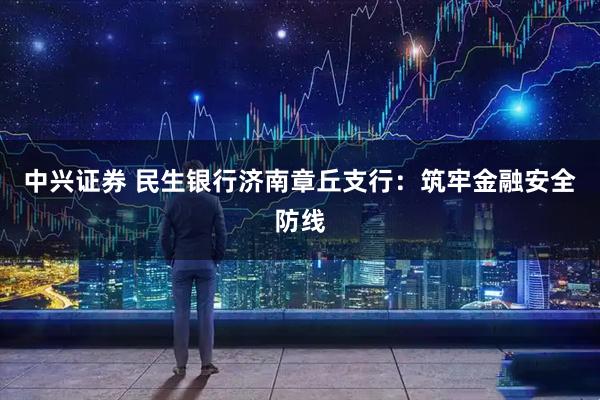 中兴证券 民生银行济南章丘支行：筑牢金融安全防线