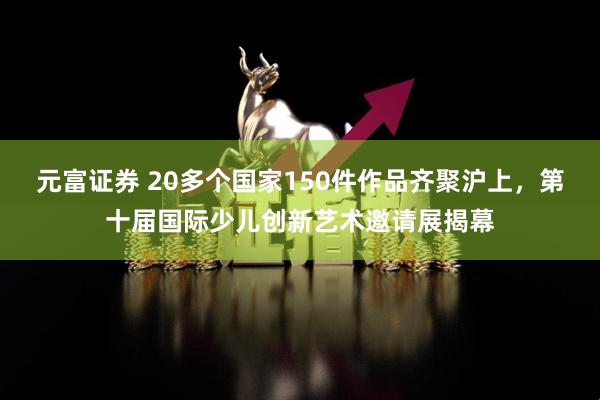 元富证券 20多个国家150件作品齐聚沪上，第十届国际少儿创新艺术邀请展揭幕