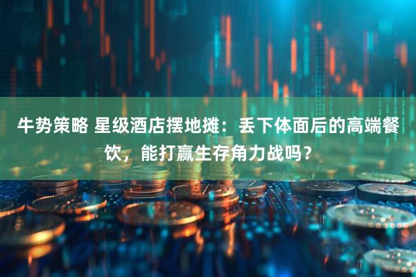 牛势策略 星级酒店摆地摊：丢下体面后的高端餐饮，能打赢生存角力战吗？