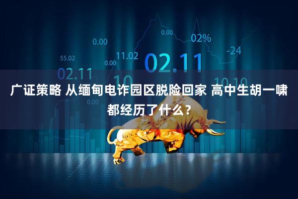 广证策略 从缅甸电诈园区脱险回家 高中生胡一啸都经历了什么？