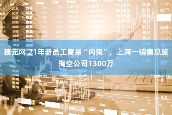 捷元网 21年老员工竟是“内鬼”，上海一销售总监掏空公司1300万