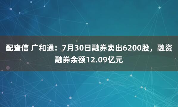 配查信 广和通：7月30日融券卖出6200股，融资融券余额12.09亿元