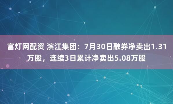 富灯网配资 滨江集团：7月30日融券净卖出1.31万股，连续3日累计净卖出5.08万股
