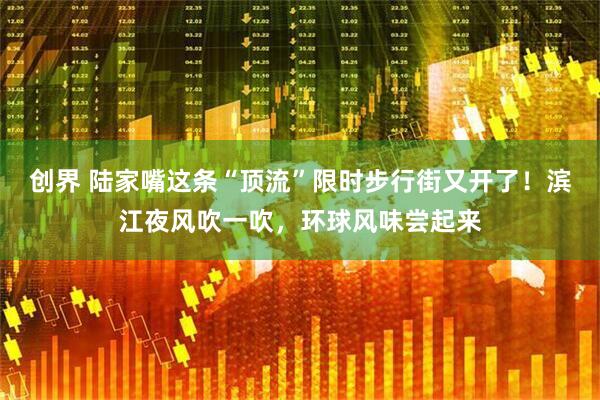 创界 陆家嘴这条“顶流”限时步行街又开了！滨江夜风吹一吹，环球风味尝起来