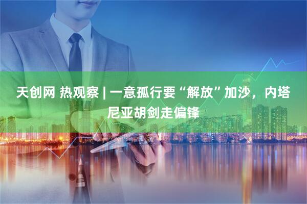 天创网 热观察 | 一意孤行要“解放”加沙，内塔尼亚胡剑走偏锋