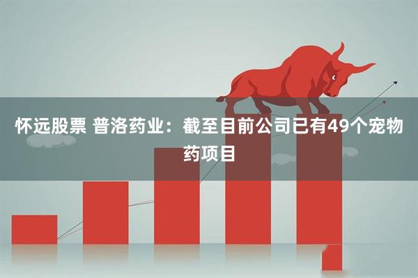 怀远股票 普洛药业：截至目前公司已有49个宠物药项目