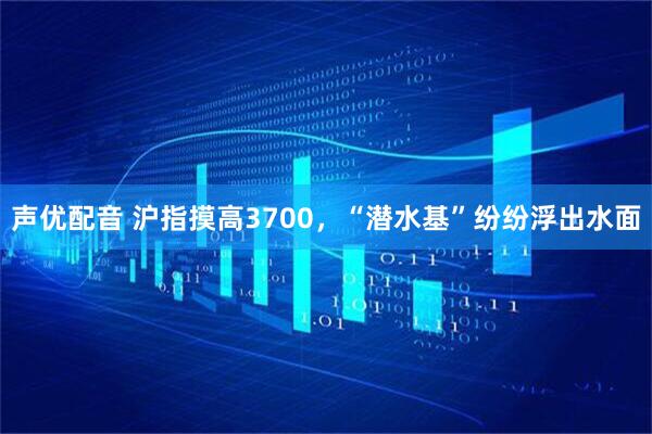 声优配音 沪指摸高3700，“潜水基”纷纷浮出水面