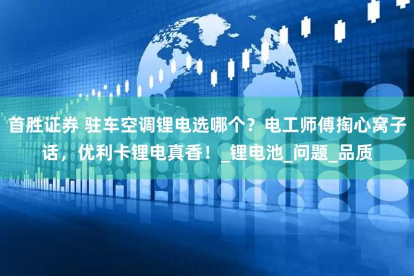 首胜证券 驻车空调锂电选哪个？电工师傅掏心窝子话，优利卡锂电真香！_锂电池_问题_品质