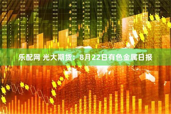 乐配网 光大期货：8月22日有色金属日报