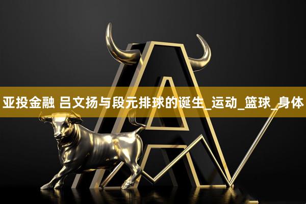 亚投金融 吕文扬与段元排球的诞生_运动_篮球_身体