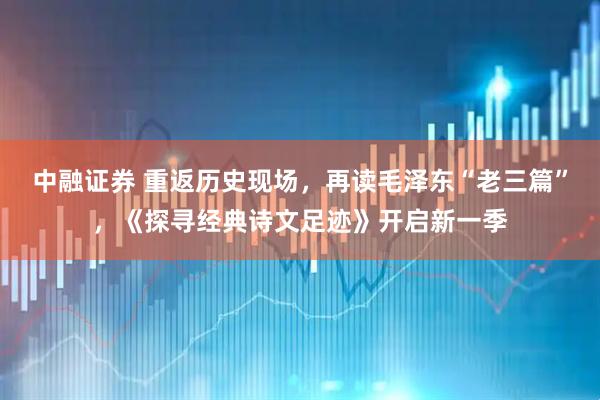 中融证券 重返历史现场，再读毛泽东“老三篇”，《探寻经典诗文足迹》开启新一季