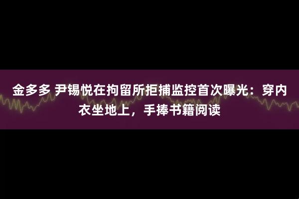 金多多 尹锡悦在拘留所拒捕监控首次曝光：穿内衣坐地上，手捧书籍阅读