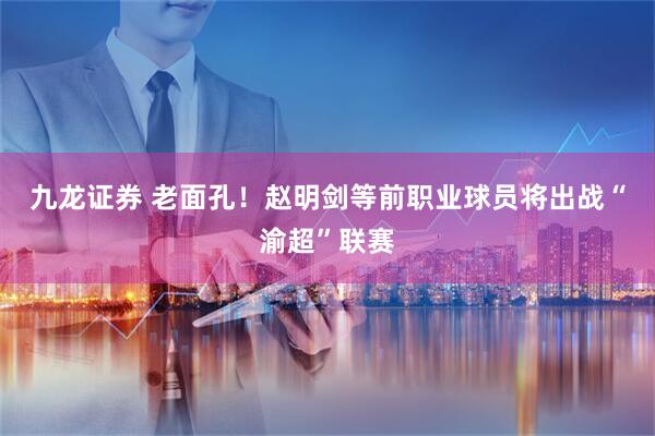 九龙证券 老面孔！赵明剑等前职业球员将出战“渝超”联赛
