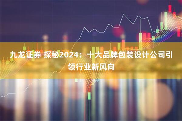 九龙证券 探秘2024：十大品牌包装设计公司引领行业新风向