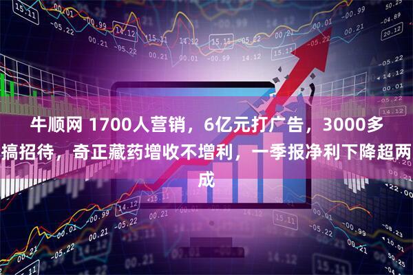 牛顺网 1700人营销，6亿元打广告，3000多万搞招待，奇正藏药增收不增利，一季报净利下降超两成