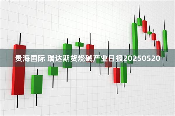 贵海国际 瑞达期货烧碱产业日报20250520
