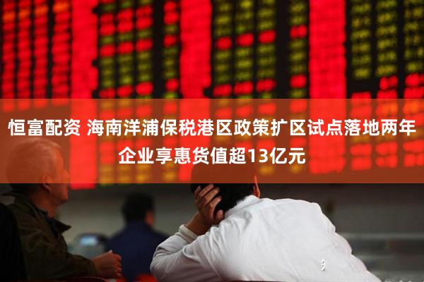 恒富配资 海南洋浦保税港区政策扩区试点落地两年企业享惠货值超13亿元