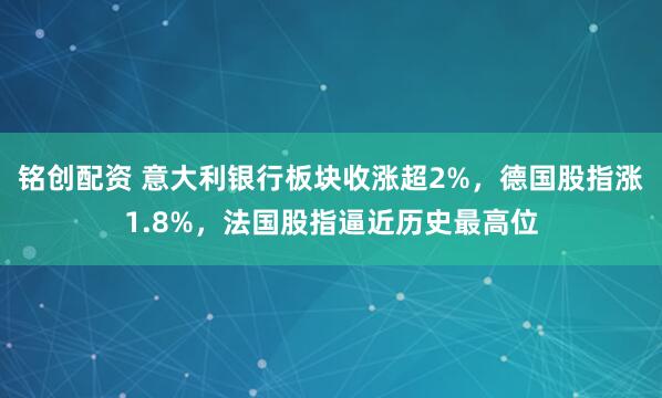 铭创配资 意大利银行板块收涨超2%，德国股指涨1.8%，法国股指逼近历史最高位