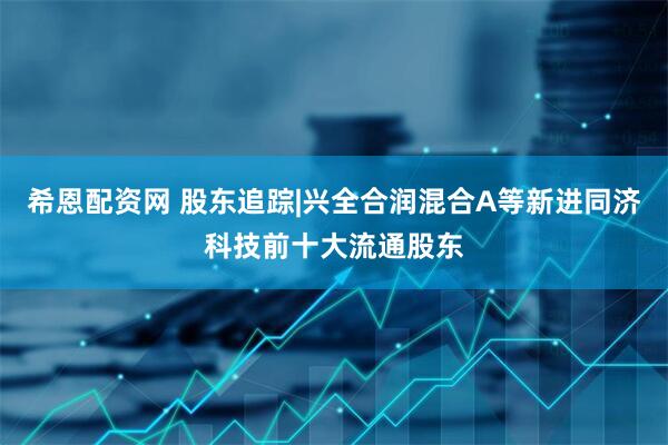 希恩配资网 股东追踪|兴全合润混合A等新进同济科技前十大流通股东