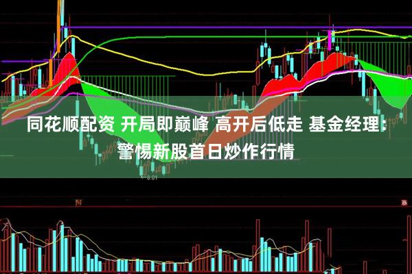 同花顺配资 开局即巅峰 高开后低走 基金经理：警惕新股首日炒作行情