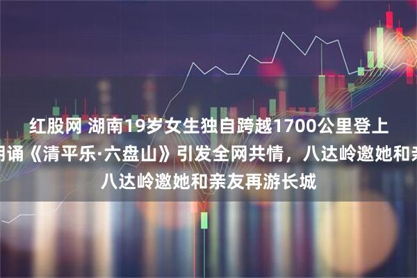红股网 湖南19岁女生独自跨越1700公里登上长城，哽咽朗诵《清平乐·六盘山》引发全网共情，八达岭邀她和亲友再游长城