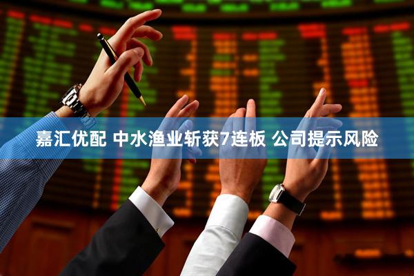 嘉汇优配 中水渔业斩获7连板 公司提示风险