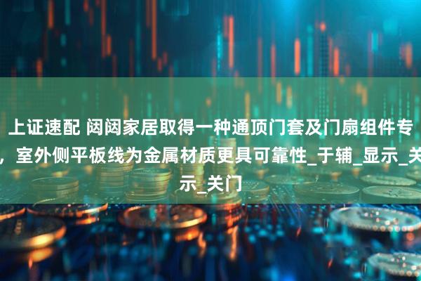 上证速配 闼闼家居取得一种通顶门套及门扇组件专利，室外侧平板线为金属材质更具可靠性_于辅_显示_关门