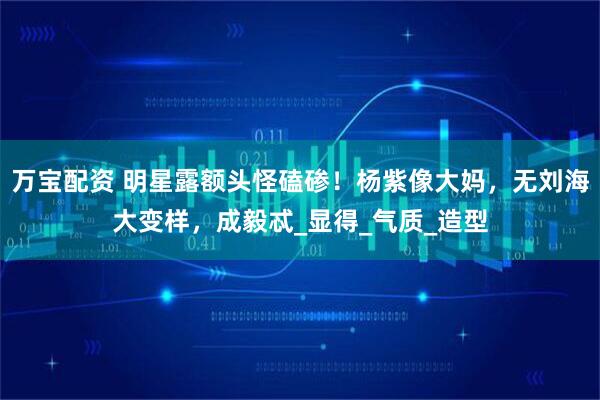 万宝配资 明星露额头怪磕碜！杨紫像大妈，无刘海大变样，成毅忒_显得_气质_造型