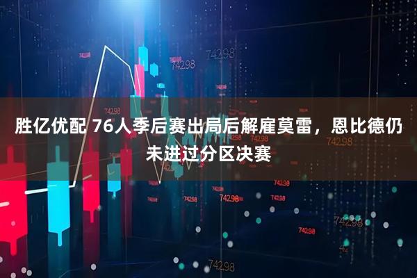 胜亿优配 76人季后赛出局后解雇莫雷，恩比德仍未进过分区决赛