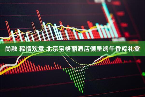 尚融 粽情欢意 北京宝格丽酒店倾呈端午香粽礼盒