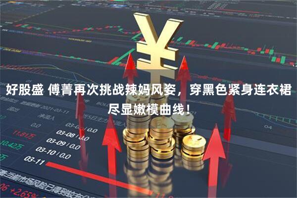 好股盛 傅菁再次挑战辣妈风姿,穿黑色紧身连衣裙尽显嫩模曲线!