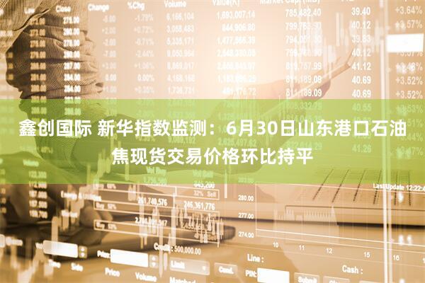 鑫创国际 新华指数监测：6月30日山东港口石油焦现货交易价格环比持平