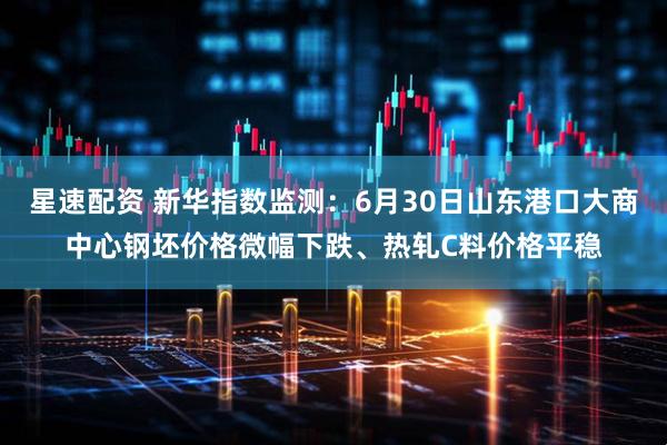 星速配资 新华指数监测：6月30日山东港口大商中心钢坯价格微幅下跌、热轧C料价格平稳